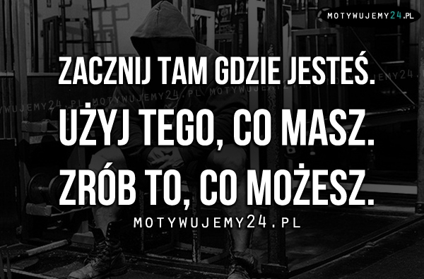 Zacznij tam gdzie jesteś. Użyj tego, co..